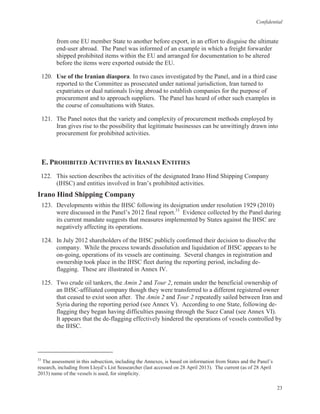 Confidential
23
from one EU member State to another before export, in an effort to disguise the ultimate
end-user abroad. The Panel was informed of an example in which a freight forwarder
shipped prohibited items within the EU and arranged for documentation to be altered
before the items were exported outside the EU.
120. Use of the Iranian diaspora. In two cases investigated by the Panel, and in a third case
reported to the Committee as prosecuted under national jurisdiction, Iran turned to
expatriates or dual nationals living abroad to establish companies for the purpose of
procurement and to approach suppliers. The Panel has heard of other such examples in
the course of consultations with States.
121. The Panel notes that the variety and complexity of procurement methods employed by
Iran gives rise to the possibility that legitimate businesses can be unwittingly drawn into
procurement for prohibited activities.
E. PROHIBITED ACTIVITIES BY IRANIAN ENTITIES
122. This section describes the activities of the designated Irano Hind Shipping Company
(IHSC) and entities involved in Iran’s prohibited activities.
Irano Hind Shipping Company
123. Developments within the IHSC following its designation under resolution 1929 (2010)
were discussed in the Panel’s 2012 final report.33
Evidence collected by the Panel during
its current mandate suggests that measures implemented by States against the IHSC are
negatively affecting its operations.
124. In July 2012 shareholders of the IHSC publicly confirmed their decision to dissolve the
company. While the process towards dissolution and liquidation of IHSC appears to be
on-going, operations of its vessels are continuing. Several changes in registration and
ownership took place in the IHSC fleet during the reporting period, including de-
flagging. These are illustrated in Annex IV.
125. Two crude oil tankers, the Amin 2 and Tour 2, remain under the beneficial ownership of
an IHSC-affiliated company though they were transferred to a different registered owner
that ceased to exist soon after. The Amin 2 and Tour 2 repeatedly sailed between Iran and
Syria during the reporting period (see Annex V). According to one State, following de-
flagging they began having difficulties passing through the Suez Canal (see Annex VI).
It appears that the de-flagging effectively hindered the operations of vessels controlled by
the IHSC.
33
The assessment in this subsection, including the Annexes, is based on information from States and the Panel’s
research, including from Lloyd’s List Seasearcher (last accessed on 28 April 2013). The current (as of 28 April
2013) name of the vessels is used, for simplicity.
 