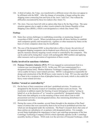 Confidential
24
126. A third oil tanker, the Volga, was transferred to a different owner who does not appear to
be affiliated with the IHSC. After the change of ownership, it began sailing the same
shipping routes connecting Iran and Syria as the Amin 2 and Tour 2 but without the
difficulties encountered by those two tankers (See Annex V).
127. The Amin 2 has now been left with no option other than to fly the flag of Iran. The same
situation appears also to apply to other vessels related to the Islamic Republic of Iran
Shipping Lines (IRISL), which is not designated as a whole (See Annex VII).
Findings
128. States face serious challenges in establishing ownership, or monitoring changes of
ownership of IHSC vessels. Where jurisdictions provide off-shore facilities to establish
shell companies quickly and inexpensively, vigilance or other measures by States on the
basis of owner companies alone may be insufficient.
129. The case of the designated IHSC as described above offers a lesson: the activities of
designated shipping companies can be hindered more effectively if sanctions include
specific measures directly targeting vessels owned or controlled by the companies. This
can be achieved by listing their vessels with unchangeable IMO numbers and applying
other measures such as prevention of registration of these vessels.
Entity involved in sanctions violations
130. Pentane Chemistry Industry (PCI). PCI was engaged as a procurement front in a
violation case (see paragraphs 18-22). In this case, PCI was commissioned by a
designated Iranian entity, Modern Industries Technique Company (MITEC), to procure
valves usable for heavy water-related activities. MITEC is designated as responsible for
design and construction of the IR-40 heavy water reactor in Arak. PCI was also specified
by a State to be a recipient in Iran of phosphor bronze wire mesh, which is also usable for
heavy water-related activities.
Entities “owned or controlled by”
131. On the basis of their connections with Iran’s prohibited activities, 78 entities are
designated by the Security Council or Committee and their assets are frozen. The
resolutions in addition require the freezing of assets belonging to entities “acting on
behalf of, or at the direction of” or “owned or controlled by” designated entities. The
Panel notes that ambiguity as to the meaning of these terms allows Iran to shift
procurement activities to non-designated entities, thus minimising disturbance to its
procurement networks.
132. During the course of the mandate, several States brought to the attention of the Panel
names of entities that were assessed by them to be involved in prohibited activities but
which are not designated under the resolutions. The Panel’s research shows that some of
these entities are subsidiaries of, or partners with designated entities. For example,
several States highlighted the importance to Iran’s gas centrifuge programme of the Iran
Centrifuge Technology Company (TESA) which reportedly operates an IR-1 centrifuge
assembly facility at Natanz. TESA took over the activities of Farayand Technique, which
 