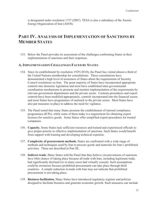 Confidential
25
is designated under resolution 1737 (2007). TESA is also a subsidiary of the Atomic
Energy Organization of Iran (AEOI).
PART IV. ANALYSIS OF IMPLEMENTATION OF SANCTIONS BY
MEMBER STATES
133. Below the Panel provides its assessment of the challenges confronting States in their
implementation of sanctions and their responses.
A. IMPLEMENTATION CHALLENGES FACED BY STATES
134. Since its establishment by resolution 1929 (2010), the Panel has visited almost a third of
the United Nations membership for consultations. These consultations have
demonstrated a high level of awareness of States about the requirements of Security
Council resolutions on Iran. The great majority of States have incorporated appropriate
controls into domestic legislation and most have established intra-governmental
coordination mechanisms to promote and monitor implementation of the requirements by
relevant government departments and the private sector. Customs procedures and export
controls have been modified appropriately, controls incorporated into the financial sector,
and most States have programmes of outreach to the private sector. Most States have
also put measures in place to address the need for vigilance.
135. The Panel noted that many States promote the establishment of internal compliance
programmes (ICPs), while some of them make it a requirement for obtaining export
licences for sensitive goods. Some States offer simplified export procedures for trusted
companies.
136. Capacity. Some States lack sufficient resources and trained and experienced officials to
give proper priority to effective implementation of sanctions. Such States would benefit
from support with training and developing technical expertise.
137. Complexity of procurement methods. States are confronted with a wide range of
methods and techniques used by Iran to procure goods and materials for Iran’s prohibited
activities. These are described in Part III..
138. Indirect trade. Many States told the Panel that they believe circumventions of sanctions
have little chance of taking place because all trade with Iran, including legitimate trade,
had significantly declined (or in many cases had virtually ceased). Such assumptions
could be erroneous because prohibited procurement can take place through third
countries. A simple reduction in trade with Iran may not indicate that prohibited
procurement is not taking place.
139. Business facilitation. Many States have introduced regulatory regimes and policies
designed to facilitate business and generate economic growth. Such measures can include
 