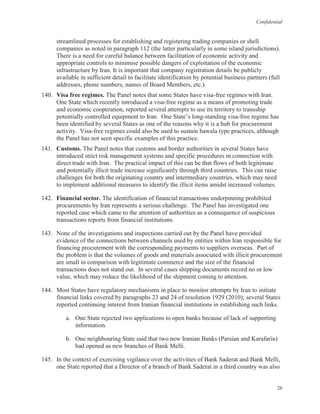 Confidential
26
streamlined processes for establishing and registering trading companies or shell
companies as noted in paragraph 112 (the latter particularly in some island jurisdictions).
There is a need for careful balance between facilitation of economic activity and
appropriate controls to minimise possible dangers of exploitation of the economic
infrastructure by Iran. It is important that company registration details be publicly
available in sufficient detail to facilitate identification by potential business partners (full
addresses, phone numbers, names of Board Members, etc.).
140. Visa free regimes. The Panel notes that some States have visa-free regimes with Iran.
One State which recently introduced a visa-free regime as a means of promoting trade
and economic cooperation, reported several attempts to use its territory to transship
potentially controlled equipment to Iran. One State’s long-standing visa-free regime has
been identified by several States as one of the reasons why it is a hub for procurement
activity. Visa-free regimes could also be used to sustain hawala type practices, although
the Panel has not seen specific examples of this practice.
141. Customs. The Panel notes that customs and border authorities in several States have
introduced strict risk management systems and specific procedures in connection with
direct trade with Iran. The practical impact of this can be that flows of both legitimate
and potentially illicit trade increase significantly through third countries. This can raise
challenges for both the originating country and intermediary countries, which may need
to implement additional measures to identify the illicit items amidst increased volumes.
142. Financial sector. The identification of financial transactions underpinning prohibited
procurements by Iran represents a serious challenge. The Panel has investigated one
reported case which came to the attention of authorities as a consequence of suspicious
transactions reports from financial institutions.
143. None of the investigations and inspections carried out by the Panel have provided
evidence of the connections between channels used by entities within Iran responsible for
financing procurement with the corresponding payments to suppliers overseas. Part of
the problem is that the volumes of goods and materials associated with illicit procurement
are small in comparison with legitimate commerce and the size of the financial
transactions does not stand out. In several cases shipping documents record no or low
value, which may reduce the likelihood of the shipment coming to attention.
144. Most States have regulatory mechanisms in place to monitor attempts by Iran to initiate
financial links covered by paragraphs 23 and 24 of resolution 1929 (2010); several States
reported continuing interest from Iranian financial institutions in establishing such links.
a. One State rejected two applications to open banks because of lack of supporting
information.
b. One neighbouring State said that two new Iranian Banks (Parsian and Karafarin)
had opened as new branches of Bank Melli.
145. In the context of exercising vigilance over the activities of Bank Saderat and Bank Melli,
one State reported that a Director of a branch of Bank Saderat in a third country was also
 