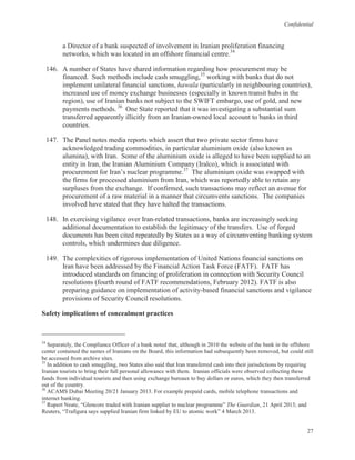 Confidential
27
a Director of a bank suspected of involvement in Iranian proliferation financing
networks, which was located in an offshore financial centre.34
146. A number of States have shared information regarding how procurement may be
financed. Such methods include cash smuggling,35
working with banks that do not
implement unilateral financial sanctions, hawala (particularly in neighbouring countries),
increased use of money exchange businesses (especially in known transit hubs in the
region), use of Iranian banks not subject to the SWIFT embargo, use of gold, and new
payments methods. 36
One State reported that it was investigating a substantial sum
transferred apparently illicitly from an Iranian-owned local account to banks in third
countries.
147. The Panel notes media reports which assert that two private sector firms have
acknowledged trading commodities, in particular aluminium oxide (also known as
alumina), with Iran. Some of the aluminium oxide is alleged to have been supplied to an
entity in Iran, the Iranian Aluminium Company (Iralco), which is associated with
procurement for Iran’s nuclear programme.37
The aluminium oxide was swapped with
the firms for processed aluminium from Iran, which was reportedly able to retain any
surpluses from the exchange. If confirmed, such transactions may reflect an avenue for
procurement of a raw material in a manner that circumvents sanctions. The companies
involved have stated that they have halted the transactions.
148. In exercising vigilance over Iran-related transactions, banks are increasingly seeking
additional documentation to establish the legitimacy of the transfers. Use of forged
documents has been cited repeatedly by States as a way of circumventing banking system
controls, which undermines due diligence.
149. The complexities of rigorous implementation of United Nations financial sanctions on
Iran have been addressed by the Financial Action Task Force (FATF). FATF has
introduced standards on financing of proliferation in connection with Security Council
resolutions (fourth round of FATF recommendations, February 2012). FATF is also
preparing guidance on implementation of activity-based financial sanctions and vigilance
provisions of Security Council resolutions.
Safety implications of concealment practices
34
Separately, the Compliance Officer of a bank noted that, although in 2010 the website of the bank in the offshore
center contained the names of Iranians on the Board, this information had subsequently been removed, but could still
be accessed from archive sites.
35
In addition to cash smuggling, two States also said that Iran transferred cash into their jurisdictions by requiring
Iranian tourists to bring their full personal allowance with them. Iranian officials were observed collecting these
funds from individual tourists and then using exchange bureaux to buy dollars or euros, which they then transferred
out of the country.
36
ACAMS Dubai Meeting 20/21 January 2013. For example prepaid cards, mobile telephone transactions and
internet banking.
37
Rupert Neate, “Glencore traded with Iranian supplier to nuclear programme” The Guardian, 21 April 2013; and
Reuters, “Trafigura says supplied Iranian firm linked by EU to atomic work” 4 March 2013.
 
