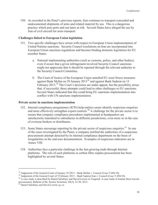 Confidential
28
150. As recorded in the Panel’s previous reports, Iran continues to transport concealed and
undocumented shipments of arms and related materiel by sea. This is a dangerous
practice which puts ports and sea lanes at risk. Several States have alleged the use by
Iran of civil aircraft for arms transport.
Challenges linked to European Union legislation
151. Two specific challenges have arisen with respect to European Union implementation of
United Nations sanctions. Security Council resolutions on Iran are incorporated into
European Union sanctions regulations and become binding domestic legislation for EU
member States.
a. National implementing authorities (such as customs, police, and other bodies),
even if aware that a given infringement involved Security Council sanctions
might not appreciate that it should be reported through the relevant authority to
the Security Council Committee.
b. The Court of Justice of the European Union annulled EU asset freeze measures
against Bank Mellat on 29 January 201338
and against Bank Saderat on 13
February 2013.39
The Court’s decisions are under appeal, but the possibility arises
that, if successful, these attempts could lead to other challenges to EU sanctions.
Several States indicated that this could bring EU sanctions implementation into
conflict with UN sanctions implementation.
Private sector in sanctions implementation
152. Internal compliance programmes (ICPs) help entities easier identify suspicious enquiries
and more effectively strengthen export controls.40
A challenge for the private sector is to
ensure that company compliance procedures implemented at headquarters are
satisfactorily translated to subsidiaries in different jurisdictions, even more so in the case
of overseas brokers or distributors.
153. Some States encourage reporting by the private sector of suspicious enquiries.41
In one
of the cases investigated by the Panel, a company notified the authorities of a suspicious
procurement attempt detected by its internal compliance department on the basis of
irregularities in the end-user documentation. Examples of suspicious indicators are in
Annex VIII.
154. Authorities face a particular challenge in the fast-growing trade through Internet
platforms. The role of such platforms in carbon fibre surplus procurement has been
highlighted by several States.
38
Judgement of the General Court of January 29 2013 – Bank Mellat v. Council (Case T-496/10).
39
Judgement of the General Court of 5 February 2013 – Bank Saderat Iran v. Council (Case T-494/10).
40
A case study is described by Daniel Salisbury and David Lowrie in Targeted: A case study in Iranian illicit missile
procurement, Bulletin of the Atomic Scientists, 69(3), 23-30, 2013.
41
Daniel Salisbury and David Lowrie op cit.
 