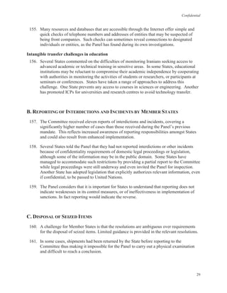 Confidential
29
155. Many resources and databases that are accessible through the Internet offer simple and
quick checks of telephone numbers and addresses of entities that may be suspected of
being front companies. Such checks can sometimes reveal connections to designated
individuals or entities, as the Panel has found during its own investigations.
Intangible transfer challenges in education
156. Several States commented on the difficulties of monitoring Iranians seeking access to
advanced academic or technical training in sensitive areas. In some States, educational
institutions may be reluctant to compromise their academic independence by cooperating
with authorities in monitoring the activities of students or researchers, or participants at
seminars or conferences. States have taken a range of approaches to address this
challenge. One State prevents any access to courses in sciences or engineering. Another
has promoted ICPs for universities and research centres to avoid technology transfer.
B. REPORTING OF INTERDICTIONS AND INCIDENTS BY MEMBER STATES
157. The Committee received eleven reports of interdictions and incidents, covering a
significantly higher number of cases than those received during the Panel’s previous
mandate. This reflects increased awareness of reporting responsibilities amongst States
and could also result from enhanced implementation.
158. Several States told the Panel that they had not reported interdictions or other incidents
because of confidentiality requirements of domestic legal proceedings or legislation,
although some of the information may be in the public domain. Some States have
managed to accommodate such restrictions by providing a partial report to the Committee
while legal proceedings were still underway and even invited the Panel for inspection.
Another State has adopted legislation that explicitly authorizes relevant information, even
if confidential, to be passed to United Nations.
159. The Panel considers that it is important for States to understand that reporting does not
indicate weaknesses in its control measures, or of ineffectiveness in implementation of
sanctions. In fact reporting would indicate the reverse.
C. DISPOSAL OF SEIZED ITEMS
160. A challenge for Member States is that the resolutions are ambiguous over requirements
for the disposal of seized items. Limited guidance is provided in the relevant resolutions.
161. In some cases, shipments had been returned by the State before reporting to the
Committee thus making it impossible for the Panel to carry out a physical examination
and difficult to reach a conclusion.
 