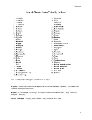 Confidential
30
Annex I. Member States Visited by the Panel
1. Armenia
2. Australia
3. Austria
4. Azerbaijan
5. Bahrain
6. Belarus
7. Belgium
8. Brazil
9. Bulgaria
10. Canada
11. China
12. Djibouti
13. Egypt
14. Ethiopia
15. France
16. Georgia
17. Germany
18. Guatemala
19. Hungary
20. India
21. Iraq
22. Israel
23. Italy
24. Japan
25. Jordan
26. Kazakhstan
27. Korea (Republic of)
28. Luxembourg
29. Malaysia
30. Malta
31. Morocco
32. Namibia
33. Netherlands
34. New Zealand
35. Nigeria
36. Norway
37. Oman
38. Panama
39. Qatar
40. Romania
41. Russian Federation
42. Saudi Arabia
43. Singapore
44. Spain
45. Sweden
46. Switzerland
47. Togo
48. Turkey
49. Turkmenistan
50. Ukraine
51. United Arab Emirates
52. United Kingdom
53. United States
54. Viet Nam
55. Yemen
States visited by the Panel during the current mandate are in bold.
Seaports: Rotterdam (Netherlands), Quetzal (Guatemala), Djibouti (Djibouti), Aden (Yemen),
Turkmen-bashi (Turkmenistan).
Airports: Luxemburg (Luxemburg), the Hague (Netherlands), Guatemala City (Guatemala),
Budapest (Hungary).
Border crossings: Georgia [with Armenia], Turkmenistan [with Iran].
 