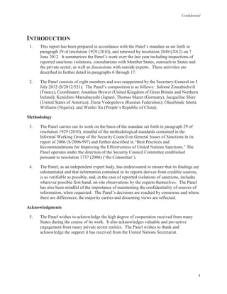 Confidential
4
INTRODUCTION
1. This report has been prepared in accordance with the Panel’s mandate as set forth in
paragraph 29 of resolution 1929 (2010), and renewed by resolution 2049 (2012) on 7
June 2012. It summarizes the Panel’s work over the last year including inspections of
reported sanctions violations, consultations with Member States, outreach to States and
the private sector, as well as discussions with outside experts. These activities are
described in further detail in paragraphs 6 through 17.
2. The Panel consists of eight members and was reappointed by the Secretary-General on 5
July 2012 (S/2012/521). The Panel’s composition is as follows: Salomé Zourabichvili
(France), Coordinator; Jonathan Brewer (United Kingdom of Great Britain and Northern
Ireland); Kenichiro Matsubayashi (Japan); Thomas Mazet (Germany); Jacqueline Shire
(United States of America); Elena Vodopolova (Russian Federation); Olasehinde Ishola
Williams (Nigeria); and Wenlei Xu (People’s Republic of China).
Methodology
3. The Panel carries out its work on the basis of the mandate set forth in paragraph 29 of
resolution 1929 (2010), mindful of the methodological standards contained in the
Informal Working Group of the Security Council on General Issues of Sanctions in its
report of 2006 (S/2006/997) and further described in “Best Practices and
Recommendations for Improving the Effectiveness of United Nations Sanctions.” The
Panel operates under the direction of the Security Council Committee established
pursuant to resolution 1737 (2006) (‘the Committee’).
4. The Panel, as an independent expert body, has endeavoured to ensure that its findings are
substantiated and that information contained in its reports derives from credible sources,
is as verifiable as possible, and, in the case of reported violations of sanctions, includes
wherever possible first-hand, on-site observations by the experts themselves. The Panel
has also been mindful of the importance of maintaining the confidentiality of sources of
information, when requested. The Panel’s decisions are reached by consensus and where
there are differences, the majority carries and dissenting views are reflected.
Acknowledgments
5. The Panel wishes to acknowledge the high degree of cooperation received from many
States during the course of its work. It also acknowledges valuable and pro-active
engagement from many private sector entities. The Panel wishes to thank and
acknowledge the support it has received from the United Nations Secretariat.
 