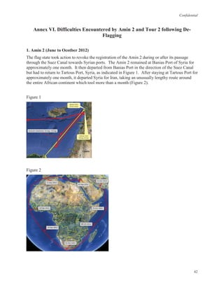 Confidential
42
Annex VI. Difficulties Encountered by Amin 2 and Tour 2 following De-
Flagging
1. Amin 2 (June to Ocotber 2012)
The flag state took action to revoke the registration of the Amin 2 during or after its passage
through the Suez Canal towards Syrian ports. The Amin 2 remained at Banias Port of Syria for
approximately one month. It then departed from Banias Port in the direction of the Suez Canal
but had to return to Tartous Port, Syria, as indicated in Figure 1. After staying at Tartous Port for
approximately one month, it departed Syria for Iran, taking an unusually lengthy route around
the entire African continent which tool more than a month (Figure 2).
Figure 1
Figure 2
 