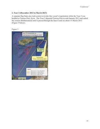 Confidential
43
2. Tour 2 (December 2012 to March 2013)
A separate flag State also took action to revoke this vessel’s registration while the Tour 2 was
berthed at Tartous Port, Syria. The Tour 2 departed Tartous Port in mid-January 2013 and sailed
the eastern Mediterranean until it passed through the Suez Canal on about 15 March 2013
(Figure 3 below).
Figure 3
 