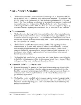 Confidential
5
PART I. PANEL’S ACTIVITIES
6. The Panel’s activities have been carried out in conformity with its Programme of Work
for the period 9 June 2012 to 8 June 2013, as required by paragraph 2 of resolution 2049
(2012). During its current mandate, the Panel has held consultations with 29 Member
States.2
The Panel conducted investigations on reported alleged sanctions violations and
submitted six reports to the Committee. The Panel submitted to the Committee its
midterm report on 9 November 2012. The Panel also reported a compilation of publicly
available statements regarding arms transfers to Gaza, at the request of the Committee.
A. CONSULTATIONS
7. The Panel’s visits reflect its priorities to consult with members of the Security Council,
States involved in the diplomatic process with Iran, bordering or regional States, as well
as relevant international organisations. The consultations also take into account Iranian
interests and activities in various regions of the world. The list of the countries visited by
the Panel is included in Annex I.
8. The Panel notes heightened awareness among Member States regarding sanctions
implementation, as reflected in the number of reported alleged violations. Although
some States remain without sufficient capacity to implement fully United Nations
sanctions, the Panel is encouraged by the high level of commitment among most of its
interlocutors to the effective implementation of sanctions contained in the relevant
Security Council resolutions.
9. The Panel has held consultations, as appropriate, with United Nations experts belonging
to the Office of Disarmament Affairs, the International Atomic Energy Agency (IAEA)
and experts working under other Security Council resolutions.
B. OUTREACH AND RELATED ACTIVITIES
10. From the beginning of its mandate the Panel identified outreach as one of its priorities.
Consistent with the Committee’s direction and encouragement of such activities, the
Panel has been proactive in making contact with States and organisations in the private
sector relevant to sanctions implementation, as well as individual experts and non-
governmental organisations.
11. The Panel has worked with think tanks to organize regional seminars bringing together
practitioners and experts to discuss the implementation of the relevant Security Council
resolutions and challenges they pose. Three such seminars have been held during the
Panel’s current mandate:
2
See Annex I for the full list of countries visited by the Panel during its current and previous mandates.
 