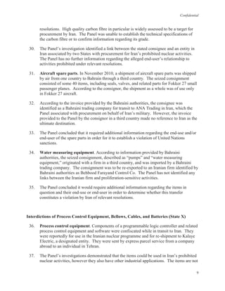 Confidential
9
resolutions. High quality carbon fibre in particular is widely assessed to be a target for
procurement by Iran. The Panel was unable to establish the technical specifications of
the carbon fibre or to confirm information regarding its grade.
30. The Panel’s investigation identified a link between the stated consignee and an entity in
Iran associated by two States with procurement for Iran’s prohibited nuclear activities.
The Panel has no further information regarding the alleged end-user’s relationship to
activities prohibited under relevant resolutions.
31. Aircraft spare parts. In November 2010, a shipment of aircraft spare parts was shipped
by air from one country to Bahrain through a third country. The seized consignment
consisted of some 40 items, including seals, valves, and related parts for Fokker 27 small
passenger planes. According to the consignor, the shipment as a whole was of use only
in Fokker 27 aircraft.
32. According to the invoice provided by the Bahraini authorities, the consignee was
identified as a Bahraini trading company for transit to ANA Trading in Iran, which the
Panel associated with procurement on behalf of Iran’s military. However, the invoice
provided to the Panel by the consignor in a third country made no reference to Iran as the
ultimate destination.
33. The Panel concluded that it required additional information regarding the end-use and/or
end-user of the spare parts in order for it to establish a violation of United Nations
sanctions.
34. Water measuring equipment. According to information provided by Bahraini
authorities, the seized consignment, described as “pumps” and “water measuring
equipment,” originated with a firm in a third country, and was imported by a Bahraini
trading company. The consignment was to be re-exported to an Iranian firm identified by
Bahraini authorities as Behbood Farayand Control Co. The Panel has not identified any
links between the Iranian firm and proliferation-sensitive activities.
35. The Panel concluded it would require additional information regarding the items in
question and their end-use or end-user in order to determine whether this transfer
constitutes a violation by Iran of relevant resolutions.
Interdictions of Process Control Equipment, Bellows, Cables, and Batteries (State X)
36. Process control equipment. Components of a programmable logic controller and related
process control equipment and software were confiscated while in transit to Iran. They
were reportedly for use in the Iranian nuclear programme and for re-shipment to Kalaye
Electric, a designated entity. They were sent by express parcel service from a company
abroad to an individual in Tehran.
37. The Panel’s investigations demonstrated that the items could be used in Iran’s prohibited
nuclear activities, however they also have other industrial applications. The items are not
 