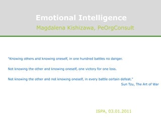 Emotional Intelligence Magdalena Kishizawa, PeOrgConsult "Knowing others and knowing oneself, in one hundred battles no danger. Not knowing the other and knowing oneself, one victory for one loss. Not knowing the other and not knowing oneself, in every battle certain defeat." Sun Tzu, The Art of War "Knowing others and knowing oneself, in one hundred battles no danger. Not knowing the other and knowing oneself, one victory for one loss. Not knowing the other and not knowing oneself, in every battle certain defeat." Sun Tzu, The Art of War ISPA, 03.01.2011 