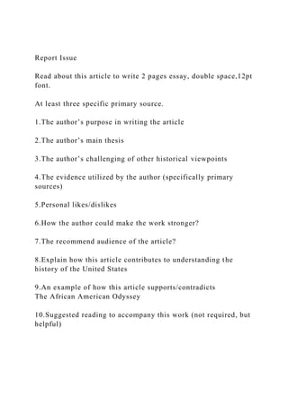 Report Issue
Read about this article to write 2 pages essay, double space,12pt
font.
At least three specific primary source.
1.The author’s purpose in writing the article
2.The author’s main thesis
3.The author’s challenging of other historical viewpoints
4.The evidence utilized by the author (specifically primary
sources)
5.Personal likes/dislikes
6.How the author could make the work stronger?
7.The recommend audience of the article?
8.Explain how this article contributes to understanding the
history of the United States
9.An example of how this article supports/contradicts
The African American Odyssey
10.Suggested reading to accompany this work (not required, but
helpful)
 