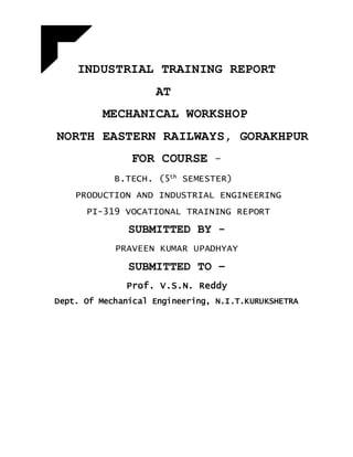 INDUSTRIAL TRAINING REPORT
AT
MECHANICAL WORKSHOP
NORTH EASTERN RAILWAYS, GORAKHPUR
FOR COURSE -
B.TECH. (5th
SEMESTER)
PRODUCTION AND INDUSTRIAL ENGINEERING
PI-319 VOCATIONAL TRAINING REPORT
SUBMITTED BY -
PRAVEEN KUMAR UPADHYAY
SUBMITTED TO –
Prof. V.S.N. Reddy
Dept. Of Mechanical Engineering, N.I.T.KURUKSHETRA
 