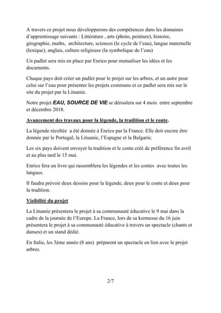 A travers ce projet nous développerons des compétences dans les domaines
d’apprentissage suivants : Littérature , arts (photo, peinture), histoire,
géographie, maths, architecture, sciences (le cycle de l’eau), langue maternelle
(lexique), anglais, culture religieuse (la symbolique de l’eau)
Un padlet sera mis en place par Enrico pour mutualiser les idées et les
documents.
Chaque pays doit créer un padlet pour le projet sur les arbres, et un autre pour
celui sur l’eau pour présenter les projets communs et ce padlet sera mis sur le
site du projet par la Lituanie.
Notre projet EAU, SOURCE DE VIE se déroulera sur 4 mois entre septembre
et décembre 2018.
Avancement des travaux pour la légende, la tradition et le conte.
La légende récoltée a été donnée à Enrico par la France. Elle doit encore être
donnée par le Portugal, la Lituanie, l’Espagne et la Bulgarie.
Les six pays doivent envoyer la tradition et le conte créé de préférence fin avril
et au plus tard le 15 mai.
Enrico fera un livre qui rassemblera les légendes et les contes avec toutes les
langues.
Il faudra prévoir deux dessins pour la légende, deux pour le conte et deux pour
la tradition.
Visibilité du projet
La Lituanie présentera le projet à sa communauté éducative le 9 mai dans la
cadre de la journée de l’Europe. La France, lors de sa kermesse du 16 juin
présentera le projet à sa communauté éducative à travers un spectacle (chants et
danses) et un stand dédié.
En Italie, les 3ème année (8 ans) préparent un spectacle en lien avec le projet
arbres.
2/7
 
