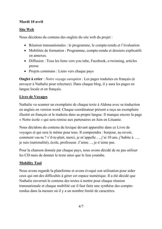 Mardi 10 avril
Site Web
Nous décidons du contenu des onglets du site web du projet :
• Réunion transnationales : le programme, le compte-rendu et l’évaluation
• Mobilités de formation : Programme, compte-rendu et dossiers explicatifs
en annexes.
• Diffusion : Tous les liens vers you tube, Facebook, e-twinning, articles
presse
• Projets communs : Liens vers chaque pays
Onglet à créer : Notre voyage européen : Les pages traduites en français (à
envoyer à Nathalie pour relecture). Dans chaque blog, il y aura les pages en
langue locale et en français.
Livre de Voyages
Nathalie va scanner un exemplaire de chaque texte à Aldona avec sa traduction
en anglais en version word. Chaque coordinateur présent a reçu un exemplaire
illustré en français et le traduira dans sa propre langue. Il manque encore la page
« Notre école » qui sera remise aux partenaires en Juin en Lituanie.
Nous décidons du contenu du lexique devant apparaître dans ce Livre de
voyages et qui sera le même pour tous. Il comprendra : bonjour, au revoir,
comment vas-tu ? s’il-te-plait, merci, je m’appelle…, j’ai 10 ans, j’habite à …,
je suis (nationalité), école, professeur. J’aime…, je n’aime pas.
Pour la chanson donnée par chaque pays, nous avons décidé de ne pas utiliser
les CD mais de donner le texte ainsi que le lien youtube.
Mobility Tool
Nous avons regardé la plateforme et avons évoqué son utilisation pour aider
ceux qui ont des difficultés à gérer cet espace numérique. Il a été décidé que
Nathalie enverrait le contenu des textes à mettre pour chaque réunion
transnationale et chaque mobilité car il faut faire une synthèse des compte-
rendus dans la mesure où il y a un nombre limité de caractères.
4/7
 