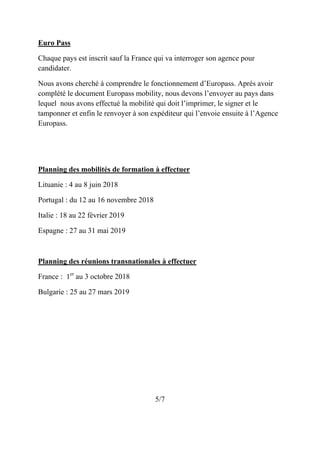 Euro Pass
Chaque pays est inscrit sauf la France qui va interroger son agence pour
candidater.
Nous avons cherché à comprendre le fonctionnement d’Europass. Après avoir
complété le document Europass mobility, nous devons l’envoyer au pays dans
lequel nous avons effectué la mobilité qui doit l’imprimer, le signer et le
tamponner et enfin le renvoyer à son expéditeur qui l’envoie ensuite à l’Agence
Europass.
Planning des mobilités de formation à effectuer
Lituanie : 4 au 8 juin 2018
Portugal : du 12 au 16 novembre 2018
Italie : 18 au 22 février 2019
Espagne : 27 au 31 mai 2019
Planning des réunions transnationales à effectuer
France : 1er
au 3 octobre 2018
Bulgarie : 25 au 27 mars 2019
5/7
 