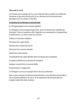 Mercredi 11 avril
La Lituanie nous explique qu’il y aura la fête des fleurs pendant la mobilité de
formation et que nous devons prévoir un vêtement ou un accessoire pour
participer avec les enfants à cette fête.
Evaluation de la Réunion transnationale
Le Portugal propose une évaluation globale.
Le Portugal a créé une page Google form pour l’évaluation des mobilités de
formation. Nous la consultons afin d’apporter nos commentaires et propositions
d’amélioration. Les items seront les suivants :
Espaces et ressources adéquats
Pertinence des sujets traités
Structure des sessions de travail
Pertinence des contenus abordés
Qualité des interventions
Transférabilité des sujets abordés dans la pratique des enseignants
Evaluation globale de la semaine de formation
Indiquez un point fort et un point faible
Commentaires et suggestions.
Le Portugal va envoyer le google form à tous les partenaires.
Pour ce qui concerne les réunions transnationales, nous décidons de procéder à
une évaluation globale et in situ et de la retranscrire directement dans les
comptes-rendus des dites réunions.
6/7
 