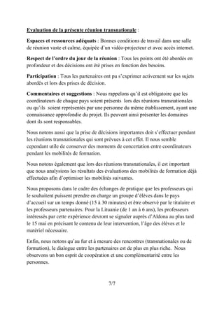Evaluation de la présente réunion transnationale :
Espaces et ressources adéquats : Bonnes conditions de travail dans une salle
de réunion vaste et calme, équipée d’un vidéo-projecteur et avec accès internet.
Respect de l’ordre du jour de la réunion : Tous les points ont été abordés en
profondeur et des décisions ont été prises en fonction des besoins.
Participation : Tous les partenaires ont pu s’exprimer activement sur les sujets
abordés et lors des prises de décision.
Commentaires et suggestions : Nous rappelons qu’il est obligatoire que les
coordinateurs de chaque pays soient présents lors des réunions transnationales
ou qu’ils soient représentés par une personne du même établissement, ayant une
connaissance approfondie du projet. Ils peuvent ainsi présenter les domaines
dont ils sont responsables.
Nous notons aussi que la prise de décisions importantes doit s’effectuer pendant
les réunions transnationales qui sont prévues à cet effet. Il nous semble
cependant utile de conserver des moments de concertation entre coordinateurs
pendant les mobilités de formation.
Nous notons également que lors des réunions transnationales, il est important
que nous analysions les résultats des évaluations des mobilités de formation déjà
effectuées afin d’optimiser les mobilités suivantes.
Nous proposons dans le cadre des échanges de pratique que les professeurs qui
le souhaitent puissent prendre en charge un groupe d’élèves dans le pays
d’accueil sur un temps donné (15 à 30 minutes) et être observé par le titulaire et
les professeurs partenaires. Pour la Lituanie (de 1 an à 6 ans), les professeurs
intéressés par cette expérience devront se signaler auprès d’Aldona au plus tard
le 15 mai en précisant le contenu de leur intervention, l’âge des élèves et le
matériel nécessaire.
Enfin, nous notons qu’au fur et à mesure des rencontres (transnationales ou de
formation), le dialogue entre les partenaires est de plus en plus riche. Nous
observons un bon esprit de coopération et une complémentarité entre les
personnes.
7/7
 