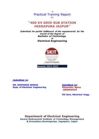 A
Practical Training Report
On
“400 KV GRID SUB STATION
HEERAPURA JAIPUR”
Submitted for partial fulfillment of the requirements for the
award of the degree of
Bachelor of Technology
in
Electrical Engineering
Session: 2021-2022
Submitted to:
DR. SARFARAZ NAWAZ Submitted by:
Dept. of Electrical Engineering Divyanshu Agrey
18ESKEEO34
VII Sem, Electrical Engg.
Department of Electrical Engineering
Swami Keshvanand Institute of Technology Management
& Gramothan,Ramnagariya, Jagatpura, Jaipur
 