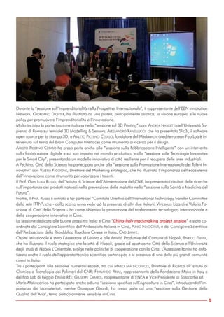 Durante la “sessione sull’Imprenditorialità nella Prospettiva Internazionale”, il rappresentante dell’EBN Innovation
Network, GIORDANO DICHTER, ha illustrato ad una platea, principalmente asiatica, la visione europea e le nuove
policy per promuovere l’imprenditorialità e l’innovazione.
Molto incisiva la partecipazione italiana nella “sessione sul 3D Printing” con: ANDREA NASCETTI dell’Università Sa-
pienza di Roma sui temi del 3D Modelling & Sensors; ALESSANDRO RANELLUCCI, che ha presentato Slic3r, il software
open source per la stampa 3D; e AMLETO PICERNO CERASO, fondatore del Medaarch -Mediterranean Fab Lab è in-
tervenuto sul tema del Brain Computer Interfaces come strumento di ricerca per il design.
AMLETO PICERNO CERASO ha preso parte anche alla “sessione sulla Fabbricazione Intelligente” con un intervento
sulla fabbricazione digitale e sul suo impatto nel mondo produttivo, e alla “sessione sulle Tecnologie Innovative
per le Smart City”, presentando un modello innovativo di città resiliente per il recupero delle aree industriali.
A Pechino, Città della Scienza ha partecipato anche alla “sessione sulla Promozione Internazionale dei Talent In-
novativi” con VALERIA FASCIONE, Direttore del Marketing strategico, che ha illustrato l’importanza dell’ecosistema
dell’innovazione come strumento per valorizzare i talenti.
Il Prof. GIAN LUIGI RUSSO, dell’Istituto di Scienze dell’Alimentazione del CNR, ha presentato i risultati delle ricerche
sull’importanza dei prodotti naturali nella prevenzione delle malattie nella “sessione sulla Sanità e Medicina del
Futuro”.
Inoltre, il Prof. Russo è entrato a far parte del “Comitato Direttivo dell’International Technology Transfer Committee
della rete ITTN”, che - dallo scorso anno vede già la presenza di altri due italiani, Vincenzo Lipardi e Valeria Fa-
scione di Città della Scienza - ha come obiettivo la promozione del trasferimento tecnologico internazionale e
della cooperazione innovativa in Cina.
La sessione dedicata alle buone prassi tra Italia e Cina “China-Italy mackmaking project session” è stata co-
ordinata dal Consigliere Scientifico dell’Ambasciata Italiana in Cina, PLINIO INNOCENZI, e dal Consigliere Scientifico
dell’Ambasciata della Repubblica Popolare Cinese in Italia, CAO JIANYE.
Ospite istituzionale è stato l’Assessore al Lavoro e alle Attività Produttive del Comune di Napoli, ENRICO PANINI,
che ha illustrato il ruolo strategico che la città di Napoli, grazie ad asset come Città della Scienza e l’Università
degli studi di Napoli L’Orientale, svolge nelle politiche di cooperazione con la Cina. L’Assessore Panini ha enfa-
tizzato anche il ruolo dell’apparato tecnico scientifico partenopeo e la presenza di una delle più grandi comunità
cinesi in Italia.
Tra i partecipanti alla sessione numerosi esperti, tra cui MARIO MALINCONICO, Direttore di Ricerca all’Istituto di
Chimica e Tecnologia dei Polimeri del CNR; FERNANDO ARIAS, rappresentante della Fondazione Make in Italy e
del Fab Lab di Reggio Emilia REI; GIUSEPPE GIRARDI, rappresentante di ENEA e Vice Presidente di Sotacarbo srl.
Mario Malinconico ha partecipato anche ad una “sessione specifica sull’Agricoltura in Cina”, introducendo l’im-
portanza dei biomateriali, mentre Giuseppe Girardi, ha preso parte ad una “sessione sulla Gestione della
Qualità dell’Aria”, tema particolarmente sensibile in Cina.
9
 