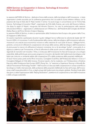 ASEM Seminar on Cooperation in Science, Technology & Innovation
for Sustainable Development
La sessione dell’ASEM di Pechino - dedicata al tema della scienza, della tecnologia e dell’innovazione - è stata
organizzata in stretto raccordo con la conferenza governativa che si è svolta lo scorso ottobre a Milano, con la
presenza dei Capi di Stato dei 51 Paesi membri. Il vertice ha avuto luogo in concomitanza con la “China-Italy
Science, Technology & Innovation Week”, organizzata da Città della Scienza, per conto del Governo Italiano,
che dopo la tappa di Napoli, inaugurata dal Ministro Giannini, ha visto la partecipazione nella sessione
istituzionale di Milano – organizzata in collaborazione con il Politecnico - del Presidente del Consiglio dei Ministri
Matteo Renzi e dal Primo Ministro Cinese Li Keqiang.
La sessione ASEM di Pechino, è stata co-sponsorizzata dalla Fondazione Asia-Europa e dai governi della Cina,
di Singapore e della Grecia.
Un evento importante e partecipato durante il quale i delegati hanno riaffermato la volontà dei leader del 10°
Summit ASEM, di riconoscere il ruolo fondamentale della scienza, della tecnologia e dell'innovazione nella pro-
mozione di una crescita socio-economica inclusiva e nella creazione di nuovi posti di lavoro. I delegati hanno,
pertanto, convenuto di rafforzare la cooperazione nel campo della scienza, della tecnologia e dell'innovazione e
di promuovere la ricerca e la diffusione di soluzioni innovative, tra cui le tecnologie “pulite”, come parte di un
approccio sistemico per l'innovazione, al fine di affrontare le sfide sociali comuni e rafforzare la mobilità trans-
regionale di ricercatori ed innovatori. Infine, si è discusso dell’innovazione tra Asia ed Europa per uno sviluppo
sostenibile; delle politiche per promuovere programmi innovativi; dei benefici del trasferimento tecnologico e dei
fattori per costruire un ambiente adatto alla cooperazione STI e della protezione della proprietà intellettuale.
Ai lavori hanno preso parte anche Plinio Innocenzi, Consigliere Scientifico dell’Ambasciata Italiana in Cina e il
Consigliere Delegato di Città della Scienza, Vincenzo Lipardi, che ha moderato, con l’Ambasciatore e Direttore
Esecutivo della Fondazione Asia-Europa (ASEF) Zhang Yan , la “sessione su Experience Sharing in Mutually Be-
neficial Transnational Technology Transfer”. Nell’incontro si è discusso della cooperazione in campo scientifico e
tecnologico a livello internazionale, della protezione della proprietà intellettuale tra Asia ed Europa, dell’innova-
zione e dell’imprenditorialità in Cina, e degli sviluppi del trasferimento tecnologico globale. Risultato finale della
due giorni, è stata l’approvazione della “Beijing Declaration”, piattaforma di cooperazione sui temi dell’innovazione
e dello sviluppo sostenibile.
 