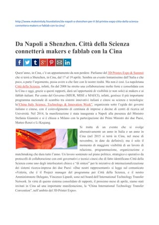 http://www.makeinitaly.foundation/da-napoli-a-shenzhen-per-il-3d-printex-expo-citta-della-scienza-
connettera-makers-e-fablab-con-la-cina/
Da Napoli a Shenzhen. Città della Scienza
connetterà makers e fablab con la Cina
Quest’anno, in Cina, c’è un appuntamento da non perdere. Parliamo del 3D Printex Expo & Summit
che si terrà a Shenzhen, in Cina, dal 17 al 19 aprile. Sembra un evento lontanissimo dall’Italia e che
poco, a parte l’argomento, possa avere a che fare con le nostre realtà. Ma non è così. La napoletana
Città della Scienza, infatti, fin dal 2008 ha stretto una collaborazione molto forte e consolidata con
la Cina e oggi, grazie a questi rapporti, darà un’opportunità di visibilità (e non solo) ai makers e ai
fablab italiani. Per conto del Governo (MIUR, MISE e MAECI), infatti, gestisce il più importante
programma nazionale di scambio tra sistemi innovativi italiani e cinesi su scienza e tecnologia:
la“China Italy Science, Technology & Innovation Week”, organizzata sotto l’egida dei governi
italiano e cinese, con il coinvolgimento di centinaia di imprese e decine di centri di ricerca ed
Università. Nel 2014, la manifestazione è stata inaugurata a Napoli alla presenza del Ministro
Stefania Giannini e si è chiusa a Milano con la partecipazione dei Primi Ministri dei due Paesi,
Matteo Renzi e Li Keqiang.
Si tratta di un evento che si svolge
alternativamente un anno in Italia e un anno in
Cina (nel 2015 si terrà in Cina, nel mese di
novembre, in date da definirsi); ma è solo il
momento di maggiore visibilità di un lavoro di
relazione, programmazione, organizzazione e
matchmaking che dura tutto l’anno. Un lavoro sostenuto sul piano politico, strategico e operativo da
protocolli di collaborazione con enti governativi e tecnici cinesi che di fatto identificano Città della
Scienza come uno degli interlocutori chiave e “di sintesi” per le iniziative di internazionalizzazione
dei sistemi ricerca-impresa dei due Paesi: «Due nostri rappresentanti» si legge sul comunicato
«Valeria, che è il Project manager del programma per Città della Scienza, e il nostro
Amministratore Delegato, Vincenzo Lipardi, sono nel board dell’International Technology Transfer
Network. In virtù di questo sistema consolidato di rapporti, il prossimo mese di aprile, siamo stati
invitati in Cina ad una importante manifestazione, la “China International Technology Transfer
Convention”, nell’ambito del 3D Printer Expo».
 
