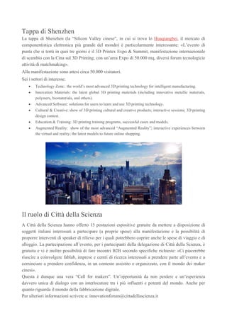 Tappa di Shenzhen
La tappa di Shenzhen (la “Silicon Valley cinese”, in cui si trova lo Huaqiangbei, il mercato di
componentistica elettronica più grande del mondo) è particolarmente interessante: «L’evento di
punta che si terrà in quei tre giorni è il 3D Printex Expo & Summit, manifestazione internazionale
di scambio con la Cina sul 3D Printing, con un’area Expo di 50.000 mq, diversi forum tecnologicie
attività di matchmaking».
Alla manifestazione sono attesi circa 50.000 visitatori.
Sei i settori di interesse:
Technology Zone: the world’s most advanced 3D printing technology for intelligent manufacturing.
Innovation Materials: the latest global 3D printing materials (including innovative metallic materials,
polymers, biomaterials, and others).
Advanced Software: solutions for users to learn and use 3D printing technology.
Cultural & Creative: show of 3D printing cultural and creative products; interactive sessions; 3D printing
design contest.
Education & Training: 3D printing training programs, successful cases and models.
Augmented Reality: show of the most advanced “Augmented Reality”; interactive experiences between
the virtual and reality; the latest models to future online shopping.
Il ruolo di Città della Scienza
A Città della Scienza hanno offerto 15 postazioni espositive gratuite da mettere a disposizione di
soggetti italiani interessati a partecipare (a proprie spese) alla manifestazione e la possibilità di
proporre interventi di speaker di rilievo per i quali potrebbero coprire anche le spese di viaggio e di
alloggio. La partecipazione all’evento, per i partecipanti della delegazione di Città della Scienza, è
gratuita e vi è inoltre possibilità di fare incontri B2B secondo specifiche richieste: «Ci piacerebbe
riuscire a coinvolgere fablab, imprese e centri di ricerca interessati a prendere parte all’evento e a
cominciare a prendere confidenza, in un contesto assistito e organizzato, con il mondo dei maker
cinesi».
Questa è dunque una vera “Call for makers”. Un’opportunità da non perdere e un’esperienza
davvero unica di dialogo con un interlocutore tra i più influenti e potenti del mondo. Anche per
quanto riguarda il mondo della fabbricazione digitale.
Per ulteriori informazioni scrivete a: innovationforum@cittadellascienza.it
 