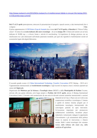 http://www.medaarch.com/2015/04/la-medaarch-e-il-mediterranean-fablab-in-cina-per-littc-beijing-2015-
e-il-3d-printex-expo-summit/
Dal 17 al 23 aprile parteciperemo, attraverso la presentazione di progetti e speech session, a due internazionali che si
svolgono in Cina.
Il primo appuntamento è il 3D Printex Expo & Summit che si tiene dal 17 al 19 aprile, a Shenzhen la “Silicon Valley
cinese”. Si tratta di un evento dedicato alle nuove tecnologie – di cui la stampa 3D è il fulcro del summit con un’area
dedicata di 50.000 mq -, a diversi forum e attività di matchmaking. Un’esperienza di dialogo preziosa con un
interlocutore tra i più interessanti nell’attuale panorama mondiale, per quel che riguarda le trasformazioni sociali ed
economiche legate alla digital fabrication.
Il secondo grande evento è il China International Technology Transfer Convention (ITTC Beijing – 2015) ed è
l’appuntamento internazionale sul trasferimento tecnologico e sugli incontri tra imprese cinesi e straniere operanti nei
settori dell’high-tech.
Organizzato dal Ministero per la Scienza e Tecnologia cinese (MOST) e dalla Municipalità di Pechino l’evento,
arrivato alla sua quinta edizione, avrà luogo proprio a Pechino dal 21-23 aprile, presso il Beijing International
Convention Center. L’incontro sarà caratterizzato da una serie di rilevanti sessioni tematiche internazionali e sessioni
bilaterali tra la Cina e i Paesi con cui è attiva una
cooperazione scientifica e tecnologica. L’intento
è quello di mettere insieme progetti per il
trasferimento tecnologico internazionale che
coinvolgano pratiche di open innovation.
Un’occasione importante per promuovere
collaborazioni scientifiche, incontrare player
industriali e istituzionali, indagare le opportunità
d’investimento e gli orientamenti della politica
cinese in materia di innovazione e rilancio
sociale. Molti i settori tecnologici che verranno
trattati, dalla robotica alle smart city, dalla
medicina all’agricoltura.
 