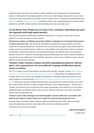 Questa bruciante corsa alla crescita mette in evidenza problemi come l’inquinamento, la disgregazione
sociale, il cambiamento dei paradigmi produttivi, che la nuova classe dirigente del governo cinese, da poco
rinnovata, ha tutta l’intenzione di non lasciare irrisolti. In questo, forse, le esperienze accumulate dalla nostra
Medaarch e dal suo Mediterranean FabLab potrebbero suonare come un’opportunità per raccontare le buone
pratiche che, dal 2007, abbiamo portato avanti sforzandoci di trovare una strada nuova!
Voi mi direte: Beh, l’Italia non è la Cina! Vero, verissimo. Soprattutto per quel
che riguarda molti degli aspetti positivi.
Ma per quel che riguarda le difficoltà che dobbiamo affrontare per l’economia, l’agricoltura, il divario
produttivo e sociale, non siamo secondi a nessuno.
Pensiamoci un attimo: noi abbiamo una grande tradizione artigianale che ci sforziamo di non perdere.
Lo stesso vale per la Cina. E che tradizione! Fantastiche accumulazioni di cultura, materia e storia che
sarebbe un vero peccato dimenticare. Noi abbiamo una risorsa nascosta nei segreti di una cultura rurale che
aspetta solo di essere portata alla luce. Anche per i cinesi potrebbe essere interessante ricolmare un divario
tra metropoli e cultura delle tradizioni, che sta producendo disastri. Noi abbiamo città ed aree industriali
inquinate fino all’osso. Anche in Cina, purtroppo questo problema proprio non manca. Entrambi, abbiamo la
necessità di scovare modelli nuovi di sostenibilità, integrazione ed innovazione. Problemi comuni, soluzioni
differenti. Esperienze da condividere.
Nessuno vende, nessuno compra, ma tutti ci guadagnano qualcosa. Almeno
spero. Ecco, questa forse è la vera molla che ci spinge ad affrontare questa
nuova avventura.
Dal 17 al 23 aprile, avremo la possibilità di raccontare nello specifico 3 progetti: il primo “Brain computer
interfaces: new design object from emotional input to 3D printer” nella sessione New Materials and 3D
Printing, mentre per la sessione The challenge of urbanization in the global context presenteremo il caso
studio condotto su Ferrara dal titolo “Resilient City. An innovative model for the recovery of industrial
areas”. Infine, per la sessione Intelligent Manufacturing, racconteremo come stiamo lavorando con le Pmi e
gli enti del territorio attraverso lo speech “Digital Fabrication. A new manufacturing era” . Per quel che ci
compete, racconteremo come, un passo alla volta, stiamo camminando su una strada che cerca di costruire
modelli alternativi con pratiche semplici, reali, ma nuove. Quel che porteremo lì sarà, però, sicuramente
meno di quel che riporteremo qui.
Conoscere nuove realtà, distruggere convinzioni sbagliate, ricrearne delle nuove, accumulare altri
punti di vista, imparare tempi e ritmi nuovi è quello che ci interessa più di ogni altra cosa.
In questo modo, sicuramente potremo riportare quello che impareremo qui in italia, nella nostra realtà,
cercare di riapplicarlo, provando e riprovando nella costruzione di alternative possibili.
In fondo la Cina non è poi così lontana.
AMLETO PICERNO
17 aprile 2015
Canale: Makers | Tag: 3D Printex Expo, Cina, fablab, ITTC Beijing 2015, shenzhen | Commenti (0)
 
