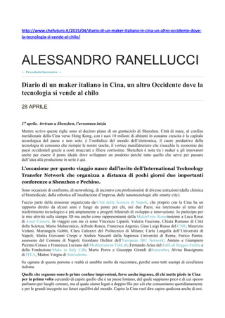 http://www.chefuturo.it/2015/04/diario-di-un-maker-italiano-in-cina-un-altro-occidente-dove-
la-tecnologia-si-vende-al-chilo/
ALESSANDRO RANELLUCCI
PrecedenteSuccessivo
Diario di un maker italiano in Cina, un altro Occidente dove la
tecnologia si vende al chilo
28 APRILE
17 aprile. Arrivato a Shenzhen, l’avventura inizia
Mentre scrivo queste righe sono al decimo piano di un grattacielo di Shenzhen. Città di mare, al confine
meridionale della Cina verso Hong Kong, con i suoi 10 milioni di abitanti in costante crescita è la capitale
tecnologica del paese e non solo: è l’ombelico del mondo dell’elettronica, il cuore produttivo della
tecnologia di consumo che riempie le nostre tasche, il vortice manifatturiero che risucchia le economie dei
paesi occidentali grazie a costi stracciati e filiere cortissime. Shenzhen è nota tra i maker e gli innovatori
anche per essere il posto ideale dove sviluppare un prodotto perché tutto quello che serve per passare
dall’idea alla produzione in serie è qui.
L’occasione per questo viaggio nasce dall’invito dell’International Technology
Transfer Network che organizza a distanza di pochi giorni due importanti
conferenze a Shenzhen e Pechino.
Sono occasioni di confronto, di networking, di incontro con professionisti di diverse estrazioni (dalla chimica
al biomedicale, dalla robotica all’incubazione d’impresa, dalle nanotecnologie alle smarty city).
Faccio parte della missione organizzata da Città della Scienza di Napoli, che proprio con la Cina ha un
rapporto diretto da alcuni anni e funge da ponte per chi, nei due Paesi, sia interessato al tema del
trasferimento tecnologico e più ampiamente a progetti bilaterali di sviluppo e innovazione. Io partecipo per
le mie attività sulla stampa 3D ma anche come rappresentante della MakerFaire Romeinsieme a Luca Rossi
di Asset Camera. In viaggio con me ci sono Vincenzo Lipardi, Valeria Fascione, Chiara Romano di Città
della Scienza; Mario Malinconico, Alfredo Ronca, Francesca Argenio, Gian Luigi Russo del CNR; Maurizio
Vedani, Mariangela Gobbi, Clara Galeazzi del Politecnico di Milano; Carla Langella dell’Università di
Napoli; Mattia Giovanni Crespi e Andrea Nascetti della Sapienza Università di Roma; Enrico Panini,
assessore del Comune di Napoli; Giordano Dichter dell’European BIC Network; Amleto e Giampiero
Picerno Ceraso e Francesca Luciano del Mediterranean FabLab; Fernando Arias del FabLab Reggio Emilia e
della Fondazione Make in Italy Cdb; Mario Porcu e Giuseppe Girardi diSotacarbo; Alvise Bassignano
di ITEA, Matteo Vargiu di Sulcisdrone.
Su ognuna di queste persone e realtà ci sarebbe molto da raccontare, perché sono tutti esempi di eccellenza
italiana.
Quelle che seguono sono le prime confuse impressioni, forse anche ingenue, di chi mette piede in Cina
per la prima volta cercando di capire quello che è un paese lontano, del quale sappiamo poco e di cui spesso
parliamo per luoghi comuni, ma al quale siamo legati a doppio filo per ciò che consumiamo quotidianamente
e per le grandi incognite sui futuri equilibri del mondo. Capire la Cina vuol dire capire qualcosa anche di noi.
 
