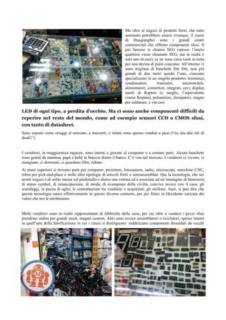 Ma oltre ai negozi di prodotti finiti, che tutto
sommato potrebbero essere ovunque, il cuore
di Huaqiangbei sono i grandi centri
commerciali che offrono componenti sfusi. Il
più famoso si chiama SEG (spesso l’intero
quartiere viene chiamato SEG, ma in realtà è
solo uno di essi); ce ne sono circa venti in tutto,
per una decina di piani ciascuno. All’interno vi
sono migliaia di banchetti fitti fitti, non più
grandi di due metri quadri l’uno, ciascuno
specializzato in un singolo prodotto: resistenze,
condensatori, transistor, microswitch,
alimentatori, connettori, integrati, cavi, display,
nastri di Kapton (o meglio, l’equivalente
cinese Koptan), pulsantiere, dissipatori, stagno
per saldature, e via così.
LED di ogni tipo, a perdita d’occhio. Ma ci sono anche componenti difficili da
reperire nel resto del mondo, come ad esempio sensori CCD o CMOS sfusi,
con tanto di datasheet.
Sono esposti come ortaggi al mercato, a mazzetti, e infatti sono spesso venduti a peso (“mi dia due etti di
diodi!”).
I venditori, in maggioranza ragazze, sono intenti a giocare al computer o a contare parti. Alcuni banchetti
sono gestiti da mamma, papà e bebè in braccio dietro il banco. C’è vita nel mercato. I venditori ci vivono, ci
mangiano, ci dormono, ci guardano film, ridono.
Ai piani superiori si trovano parti per computer, proiettori, fotocamere, radio, microscopi, macchine CNC,
robot per pick-and-place e mille altre tipologie di articoli finiti o semiassemblati. Qui la tecnologia, che nei
nostri negozi è di solito messa sul piedistallo o dietro una vetrina ed è associata ad un’immagine di benessere,
di status symbol, di emancipazione, di moda, di avamposto della civiltà, convive invece con il caos, gli
scarafaggi, la puzza di aglio, le contrattazioni tra venditori e acquirenti, gli strilloni. Anzi, si può dire che
questa tecnologia nasce effettivamente in questo diverso contesto, per poi finire in Occidente caricata dei
valori che noi le attribuiamo.
Molti venditori sono in realtà rappresentanti di fabbriche della zona, per cui oltre a vendere i pezzi sfusi
prendono ordini per grandi stock, magari custom. Altri sono invece assemblatori o riciclatori, spesso intenti
in quell’arte della falsificazione in cui i cinesi si distinguono: raddrizzano componenti dissaldati da vecchi
 