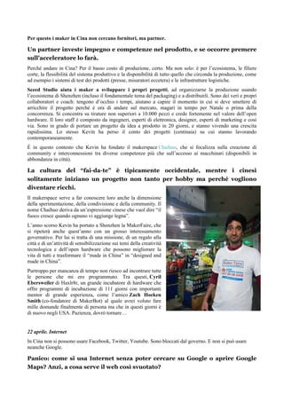 Per questo i maker in Cina non cercano fornitori, ma partner.
Un partner investe impegno e competenze nel prodotto, e se occorre premere
sull’acceleratore lo farà.
Perché andare in Cina? Per il basso costo di produzione, certo. Ma non solo: è per l’ecosistema, le filiere
corte, la flessibilità del sistema produttivo e la disponibilità di tutto quello che circonda la produzione, come
ad esempio i sistemi di test dei prodotti (presse, misuratori eccetera) e le infrastrutture logistiche.
Seeed Studio aiuta i maker a sviluppare i propri progetti, ad organizzarne la produzione usando
l’ecosistema di Shenzhen (incluso il fondamentale tema del packaging) e a distribuirli. Sono dei veri e propri
collaboratori e coach: tengono d’occhio i tempi, aiutano a capire il momento in cui si deve smettere di
arricchire il progetto perché è ora di andare sul mercato, magari in tempo per Natale o prima della
concorrenza. Si concentra su tirature non superiori a 10.000 pezzi e crede fortemente nel valore dell’open
hardware. Il loro staff è composto da ingegneri, esperti di elettronica, designer, esperti di marketing e così
via. Sono in grado di portare un progetto da idea a prodotto in 20 giorni, e stanno vivendo una crescita
rapidissima. Lo stesso Kevin ha perso il conto dei progetti (centinaia) su cui stanno lavorando
contemporaneamente.
È in questo contesto che Kevin ha fondato il makerspace Chaihuo, che si focalizza sulla creazione di
community e interconnessioni tra diverse competenze più che sull’accesso ai macchinari (disponibili in
abbondanza in città).
La cultura del “fai-da-te” è tipicamente occidentale, mentre i cinesi
solitamente iniziano un progetto non tanto per hobby ma perché vogliono
diventare ricchi.
Il makerspace serve a far conoscere loro anche la dimensione
della sperimentazione, della condivisione e della community. Il
nome Chaihuo deriva da un’espressione cinese che vuol dire “il
fuoco cresce quando ognuno vi aggiunge legna”.
L’anno scorso Kevin ha portato a Shenzhen la MakerFaire, che
si ripeterà anche quest’anno con un grosso interessamento
governativo. Per lui si tratta di una missione, di un regalo alla
città e di un’attività di sensibilizzazione sui temi della creatività
tecnologica e dell’open hardware che possono migliorare la
vita di tutti e trasformare il “made in China” in “designed and
made in China”.
Purtroppo per mancanza di tempo non riesco ad incontrare tutte
le persone che mi ero programmato. Tra questi, Cyril
Ebersweiler di Haxlr8r, un grande incubatore di hardware che
offre programmi di incubazione di 111 giorni con importanti
mentor di grande esperienza, come l’amico Zach Hoeken
Smith (co-fondatore di MakerBot) al quale avrei voluto fare
mille domande finalmente di persona ma che in questi giorni è
di nuovo negli USA. Pazienza, dovrò tornare…
22 aprile. Internet
In Cina non si possono usare Facebook, Twitter, Youtube. Sono bloccati dal governo. E non si può usare
neanche Google.
Panico: come si usa Internet senza poter cercare su Google o aprire Google
Maps? Anzi, a cosa serve il web così svuotato?
 