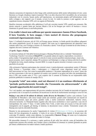 (Questa sensazione di impotenza la dice lunga sulla centralizzazione delle nostre infrastrutture di rete: come
faremmo se Google chiudesse improvvisamente? Ma è un altro discorso) Ed è incredibile che un’economia
industriale così in crescita, basata anche sull’esportazione, sia menomata proprio nell’infrastruttura vitale
dello sviluppo e dei rapporti con il mondo, ovvero la rete. In realtà la censura si può aggirare con un
espediente tecnico chiamato VPN, ed è un segreto di Pulcinella.
Qualche ristorante occidentale offre addirittura il wifi già veicolato tramite VPN, quindi non censurato. Ma
questo ostacolo è quanto basta per lasciare libertà a chi ne ha bisogno per motivi di business e invece
mantenere le grandi masse in una bolla protetta.
E in realtà i cinesi non soffrono per queste mancanze: hanno il loro Facebook,
il loro Youtube, le loro mappe, i loro motori di ricerca che propongono
contenuti rigorosamente cinesi.
Sono 1,3 miliardi di persone, più di USA ed Europa messe insieme: in fondo perché dovrebbero adeguarsi
alle nostre piattaforme invece di crearsi le proprie? Del resto qui le rappresentazioni del planisfero sono
centrate sulla Cina, con l’Europa a sinistra e le Americhe a destra. Visto da qui il mondo ha un’altra forma, e
sappiate che non è centrato sull’Atlantico.
23 aprile. Tappa a Beijing
La missione italiana di Città della Scienza prosegue a Beijing (Pechino) dove ci attende l’International
Technology Transfer Convention (ChinaITTC), un grande raduno di esperti, imprenditori, investitori e
policy maker. Il programma degli speech si articola in tante sessioni parallele (nanotecnologie, smart city,
green economy, nuovi materiali, stampa 3D eccetera) e nel frattempo si svolge un’intensa attività di scambio
di biglietti da visita, match-making e incontri B2B. Lo scopo di queste missioni è tornare a casa con un
pacchetto di accordi.
Alla cerimonia d’apertura partecipano due ministri cinesi; è particolarmente sorprendente sentire il Ministro
delle Scienze e Tecnologie citare i makerspace e i repair-café come importanti trend nel settore
dell’innovazione in Cina, così come la auspicabile tendenza a “diventare imprenditori di se stessi” (temi che
noi ben conosciamo e che non mi aspettavo di sentire così centrali in un paese tutt’altro che postindustriale,
dove il PIL non scende sotto il 7%), e poi scoprire che il comune di Pechino ha un responsabile delle
politiche pubbliche in materia di stampa 3D (!).
La parola “crisi” non esiste, anzi nei discorsi vi è un continuo riferimento al
“periodo particolarmente fecondo che l’economia sta attraversando” e alle
“grandi opportunità dei nostri tempi”.
Tra i vari speaker, una rappresentante del governo canadese racconta che in Canada sta nascendo un’agenzia
governativa che si occuperà di coordinare ed incentivare le attività di trasferimento tecnologico verso la Cina.
Beijing è una città di 20 milioni di abitanti, molto diversa da Shenzhen. È pulita e più ordinata. È più
occidentale di Shenzhen e allo stesso tempo anche più orientale: grandi centri commerciali con marchi di
moda internazionali, spazi più ariosi, giardini verdi, e anche costruzioni tradizionali, lanterne cinesi,
attrazioni turistiche. Le Olimpiadi hanno regalato alla città nuove architetture e nuovi quartieri e una rete di
metropolitane che conta 17 linee. A tratti sembra New York, a tratti torna ad evocare la Cina del nostro
immaginario con le pagode, gli hutong, le lanterne, le decorazioni rosse e dorate. Tristemente scopro che
Beijing non è più la città delle biciclette.
Durante la mia permanenza ho anche l’opportunità di visitare il Makerspace di Beijing, in occasione del
lancio del loro programma di academy: si tratta di un corso di fabbricazione digitale di alcuni mesi che
coinvolge 50 studenti, valido come diploma. La responsabile, Chenwei Wang, mi aiuta con la traduzione
mentre racconto qualcosa sul mondo dei maker in Europa.
Mi piacerebbe rimanere lì a curiosare e capire qualcosa di più sulle loro attività, come gli hackathon che
organizzano insieme alle aziende, ma il tempo è poco e decidiamo di rimanere in contatto gettando un ponte
per future collaborazioni tra maker italiani e maker pechinesi.
 