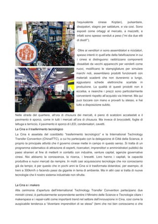 l’equivalente cinese Koptan), pulsantiere,
dissipatori, stagno per saldature, e via così. Sono
esposti come ortaggi al mercato, a mazzetti, e
infatti sono spesso venduti a peso (“mi dia due etti
di diodi!”).
Oltre ai venditori vi sono assemblatori e riciclatori,
spesso intenti in quell’arte della falsificazione in cui
i cinesi si distinguono: raddrizzano componenti
dissaldati da vecchi apparecchi per venderli come
nuovi, modificano le stampigliature per simulare
marchi noti, assemblano prodotti funzionanti con
materiali scadenti che non dureranno a lungo,
aggiustano schede elettroniche scartate in
produzione. La qualità di questi prodotti non è
eccelsa, e neanche i prezzi sono particolarmente
convenienti rispetto all’acquisto via Internet. Ma qui
puoi toccare con mano e provarli tu stesso, e hai
tutto a disposizione subito.
Nelle strade del quartiere, all’ora di chiusura dei mercati, è pieno di scatoloni accatastati e il
pavimento è sporco, come in tutti i mercati all’ora di chiusura. Ma invece di broccoletti, foglie di
lattuga e terriccio, il pavimento è sporco di LED, condensatori, cavetti.
La Cina e il trasferimento tecnologico
La Cina è assetata del cosiddetto “trasferimento tecnologico” e la International Technology
Transfer Convention (ChinaITTC), a cui ho partecipato con la delegazione di Città della Scienza, è
proprio la principale attività che il governo cinese mette in campo in questo senso. Si tratta di un
programma sistematico di attrazione di esperti, ricercatori, imprenditori e amministratori pubblici da
paesi stranieri al fine di metterli in contatto con industrie, venture capital, agenzie governative
cinesi. Noi abbiamo la conoscenza, la ricerca, i brevetti. Loro hanno i capitali, la capacità
produttiva e nuovi mercati da riempire. In molti casi acquisiscono tecnologie che noi conosciamo
già da tempo; è per questo che in pochi anni la Cina si è trasformata dotandosi, per esempio, di
treni a 300km/h o facendo passi da gigante in tema di ambiente. Ma in altri casi si tratta di nuove
tecnologie che il nostro sistema industriale non sfrutta.
La Cina e i makers
Alla cerimonia d’apertura dell’International Technology Transfer Convention partecipano due
ministri cinesi; è particolarmente sorprendente sentire il Ministro delle Scienze e Tecnologie citare i
makerspace e i repair-café come importanti trend nel settore dell’innovazione in Cina, così come la
auspicabile tendenza a “diventare imprenditori di se stessi” (temi che noi ben conosciamo e che
 