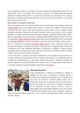 non mi aspettavo di sentire così centrali in un paese tutt’altro che postindustriale, dove il PIL non
scende sotto il 7%), e poi scoprire che il comune di Pechino ha un responsabile delle politiche
pubbliche in materia di stampa 3D (!). La parola “crisi” non esiste, anzi nei discorsi vi è un continuo
riferimento al “periodo particolarmente fecondo che l’economia sta attraversando” e alle “grandi
opportunità dei nostri tempi”.
Seeed Studio e l’ecosistema di Shenzhen
Prima che partissi per la Cina, Massimo Banzi si era raccomandato: devi incontrare Kevin Lau
di Seeed Studio. Kevin è un ragazzo cinese di 28 anni a capo di una “startup” di 500 dipendenti
fondata da Eric Pan. Kevin è colui che ha portato la cultura maker in Cina, o meglio l’ha fatta
emergere guardando il potenziale del tessuto produttivo locale con gli occhi di chi ha studiato
all’estero e ha capito concetti innovativi come open hardware, condivisione delle risorse, design.
Kevin e Seeed Studio sono grandi amici e sostenitori della MakerFaire Rome. Nel 2014 Eric Pan
ha partecipato all’Open Hardware Summit organizzato proprio a MakerFaire Rome, raccontando
[qui: Eric Pan a MFR14] del rapporto tra design e produzione quando si adottano approcci aperti.
Kevin ha realizzato una bellissima Shenzhen Maker Map che aiuta i maker ad orientarsi nel
mercato di Huaqiangbei. Mi spiega che quando si tratta di portare un progetto maker in produzione,
le fabbriche sono molto disponibili nell’aiutare ad ottimizzare il progetto e trovare soluzioni
convenienti, anche di fronte a sfide nuove e processi che non hanno mai attuato prima. Per questo
i maker in Cina non cercano fornitori, ma partner.
L’anno scorso Kevin ha portato a Shenzhen la MakerFaire, che si ripeterà anche quest’anno con
un grosso interessamento governativo. Per lui si tratta di una missione, di un regalo alla città e di
un’attività di sensibilizzazione sui temi della creatività tecnologica e dell’open hardware che
possono migliorare la vita di tutti e trasformare il “made in China” in “designed and made in China“.
La versione completa di questo reportage e’ disponibile su Che Futuro.
Alessandro Ranellucci
Libero professionista, si divide tra architettura e sviluppo di
software. Da dieci anni è consulente di aziende italiane e
straniere per la realizzazione di progetti critici e innovativi. Ha al
suo attivo due startup di successo quando ancora non si
chiamavano startup, per le quali ha preso il suo primo ufficio a
22 anni. Da quando ha scritto Slic3r, il software di riferimento
per le stampanti 3D open source in tutto il mondo, è
personaggio chiave del progetto RepRap e del mondo maker.
Sostenitore della filosofia open source, divulgatore, velista, ha
diretto la Fondazione Make in Italy Cdb e cura i contenuti della MakerFaire Rome. La Cina gli è
piaciuta un bel po’.
 