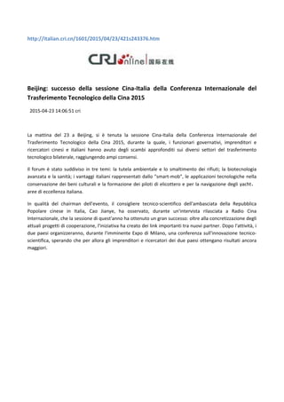 http://italian.cri.cn/1601/2015/04/23/421s243376.htm
Beijing: successo della sessione Cina-Italia della Conferenza Internazionale del
Trasferimento Tecnologico della Cina 2015
2015-04-23 14:06:51 cri
La mattina del 23 a Beijing, si è tenuta la sessione Cina-Italia della Conferenza Internazionale del
Trasferimento Tecnologico della Cina 2015, durante la quale, i funzionari governativi, imprenditori e
ricercatori cinesi e italiani hanno avuto degli scambi approfonditi sui diversi settori del trasferimento
tecnologico bilaterale, raggiungendo ampi consensi.
Il forum è stato suddiviso in tre temi: la tutela ambientale e lo smaltimento dei rifiuti; la biotecnologia
avanzata e la sanità; i vantaggi italiani rappresentati dallo "smart-mob", le applicazioni tecnologiche nella
conservazione dei beni culturali e la formazione dei piloti di elicottero e per la navigazione degli yacht
aree di eccellenza italiana.
In qualità del chairman dell'evento, il consigliere tecnico-scientifico dell'ambasciata della Repubblica
Popolare cinese in Italia, Cao Jianye, ha osservato, durante un'intervista rilasciata a Radio Cina
Internazionale, che la sessione di quest'anno ha ottenuto un gran successo: oltre alla concretizzazione degli
attuali progetti di cooperazione, l'iniziativa ha creato dei link importanti tra nuovi partner. Dopo l'attività, i
due paesi organizzeranno, durante l'imminente Expo di Milano, una conferenza sull'innovazione tecnico-
scientifica, sperando che per allora gli imprenditori e ricercatori dei due paesi ottengano risultati ancora
maggiori.
 