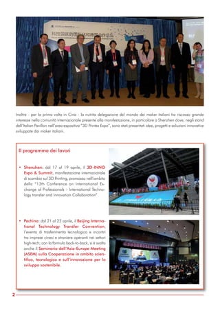 Inoltre - per la prima volta in Cina - la nutrita delegazione del mondo dei maker italiani ha riscosso grande
interesse nella comunità internazionale presente alla manifestazione, in particolare a Shenzhen dove, negli stand
dell’Italian Pavillon nell’area espositiva “3D Printex Expo”, sono stati presentati idee, progetti e soluzioni innovative
sviluppate dai maker italiani.
2
Il programma dei lavori
• Shenzhen: dal 17 al 19 aprile, il 3D-INNO
Expo & Summit, manifestazione internazionale
di scambio sul 3D Printing, promosso nell’ambito
della “13th Conference on International Ex-
change of Professionals – International Techno-
logy transfer and Innovation Collaboration”
• Pechino: dal 21 al 23 aprile, il Beijing Interna-
tional Technology Transfer Convention,
l’evento di trasferimento tecnologico e incontri
tra imprese cinesi e straniere operanti nei settori
high-tech; con la formula back-to-back, si è svolto
anche il Seminario dell’Asia-Europe Meeting
(ASEM) sulla Cooperazione in ambito scien-
tifico, tecnologico e sull’innovazione per lo
sviluppo sostenibile.
 