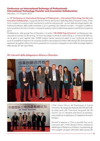 3
Gli interventi della delegazione italiana a Shenzhen
Il Prof. ALFREDO RONCA, del Dipartimento di Scienze
Chimiche e Tecnologie dei Materiali (DSCTM) del CNR,
ha preso parte alla “Cerimonia Inaugurale del 3D
Summit” con un intervento sulla tecnica di prototipa-
zione rapida per le applicazioni di ingegneria dei tessuti
biologici.
Durante la sessione su “Cosa è possibile fare con le
Innovazioni 3D”, il Prof. MAURIZIO VEDANI, ordinario di
Metallurgia al Politecnico di Milano, ha presentato gli
ultimi progetti sviluppati nell’ambito della stampa 3D
Conference on International Exchange of Professionals
International Technology Transfer and Innovation Collaboration
Shenzhen, 17-19 aprile 2015
La 13th
Conference on International Exchange of Professionals – International Technology Transfer and
Innovation Collaboration, inaugurata dal Vice Premier del Governo della Repubblica Popolare Cinese, ZHANG
GAOLI, è stata un’occasione molto importante di confronto internazionale - sui temi delle tecnologie digitali, del-
l’advanced software, della realtà aumentata e, più in generale, dei materiali innovativi - tra esperti e addetti ai
lavori provenienti da tutto il mondo; numerose le presenze italiane nelle diverse sessioni scientifiche di questa tre
giorni.
Parallelamente, nella grande Fiera di Shenzhen, si è svolto il 3D-INNO Expo & Summit, manifestazione inter-
nazionale di scambio sul 3D printing. Tra forum tecnologici e attività di matchmaking, in un’area di 50.000 mq,
nei tre giorni si sono registrati oltre 10.000 visitatori mentre centinaia di esperti si sono confrontati ed hanno
avuto la possibilità di esporre e di conoscere prodotti e tecnologie di frontiera nella stampa 3D. Particolarmente
apprezzati gli speaker italiani che hanno presentato le innovazioni sviluppate sui temi delle tecnologie digitali e
della stampa 3D nel nostro Paese.
 