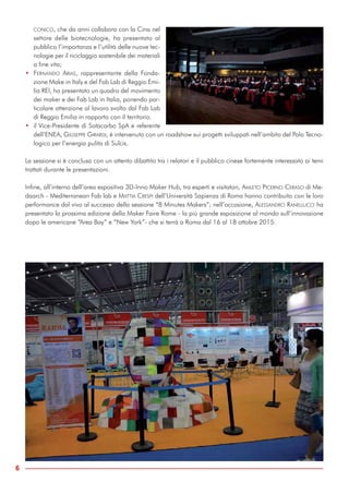 CONICO, che da anni collabora con la Cina nel
settore delle biotecnologie, ha presentato al
pubblico l’importanza e l’utilità delle nuove tec-
nologie per il riciclaggio sostenibile dei materiali
a fine vita;
• FERNANDO ARIAS, rappresentante della Fonda-
zione Make in Italy e del Fab Lab di Reggio Emi-
lia REI, ha presentato un quadro del movimento
dei maker e dei Fab Lab in Italia, ponendo par-
ticolare attenzione al lavoro svolto dal Fab Lab
di Reggio Emilia in rapporto con il territorio.
• il Vice-Presidente di Sotacarbo SpA e referente
dell’ENEA, GIUSEPPE GIRARDI, è intervenuto con un roadshow sui progetti sviluppati nell’ambito del Polo Tecno-
logico per l’energia pulita di Sulcis.
La sessione si è conclusa con un attento dibattito tra i relatori e il pubblico cinese fortemente interessato ai temi
trattati durante le presentazioni.
Infine, all’interno dell’area espositiva 3D-Inno Maker Hub, tra esperti e visitatori, AMLETO PICERNO CERASO di Me-
daarch - Mediterranean Fab lab e MATTIA CRESPI dell’Università Sapienza di Roma hanno contribuito con le loro
performance dal vivo al successo della sessione “8 Minutes Makers”; nell’occasione, ALESSANDRO RANELLUCCI ha
presentato la prossima edizione della Maker Faire Rome - la più grande esposizione al mondo sull’innovazione
dopo le americane “Area Bay” e “New York”- che si terrà a Roma dal 16 al 18 ottobre 2015.
6
 