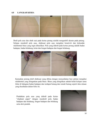 4.0

LANGKAH KERJA

Draft pola asas dan ubah suai pada kertas perang setelah mengambil ukuran pada patung.
Selepas mendraft pola asas, ubahsuai pola asas mengikut kreativiti dan kehendak
rekebentuk blaus yang ingin dihasilkan. Pola yang didraft pada kertas perang adalah badan
hadapan, badan belakang, kolar dan lengan hadapan dan lengan belakang.

Kemudian potong draft ubahsuai yang dibina dengan menyediakan basi jahitan mengikut
rekabentuk yang diingankan pada blaus. Blaus yang diinginkan adalah belah kelepet sama
lebar di bahagian badan hadapan dan terdapat butang dan rumah butang seperti idea rekaan
yang disediakan dalam folio ini.

Pindahkan pola asas yang didraft pada kertas
“elephant paper” dengan mendraft pola badan
hadapan dan belakang, lengan hadapan dan belakang
serta skirt pendek.

10

 