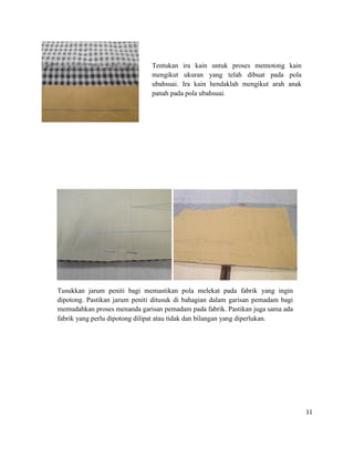 Tentukan ira kain untuk proses memotong kain
mengikut ukuran yang telah dibuat pada pola
ubahsuai. Ira kain hendaklah mengikut arah anak
panah pada pola ubahsuai.

Tusukkan jarum peniti bagi memastikan pola melekat pada fabrik yang ingin
dipotong. Pastikan jarum peniti ditusuk di bahagian dalam garisan pemadam bagi
memudahkan proses menanda garisan pemadam pada fabrik. Pastikan juga sama ada
fabrik yang perlu dipotong dilipat atau tidak dan bilangan yang diperlukan.

11

 