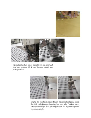 Kemudian lakukan proses menjahit tepi atau penyudah
tepi pada kesemua fabrik yang dipotong kecuali pada
bahagian kolar.

Selepas itu, mulakan menjahit dengan menggunakan benang hitam
dan jahit pada kesemua bahagian lisu yang ada. Pastikan gosok
sebelum dan selepas pada garisan pemadam lisu bagi mendapatkan13
bentuk yang baik.

 