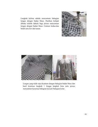 Langkah kelima adalah mencantum bahagian
lengan dengan badan blaus. Pastikan kelepet
dibuka telebih dahulu bagi proses mencantum
lengan dengan badan blaus. Cantum kedua-dua
belah iaitu kiri dan kanan.

Lengan yang telah siap dicantum b
dengan bahagian badan blaus dan
hasil kesemua langkah 1 hingga langkah lima iaitu proses
mencantum kesemua bahagian kecuali bahagian kolar.

15

 