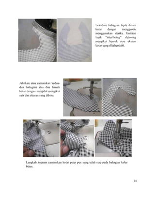Lekatkan bahagian lapik dalam
kolar
dengan
menggosok
menggunakan sterika. Pastikan
lapik “interfacing” dipotong
mengikut bentuk atau ukuran
kolar yang dikehendaki.

Jahitkan atau cantumkan keduadua bahagian atas dan bawah
kolar dengan menjahit mengikut
saiz dan ukuran yang dibina.

Langkah keenam cantumkan kolar peter pen yang telah siap pada bahagian kolar
blaus.

16

 