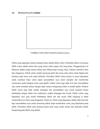 3.0

PENGGUNAAN FABRIK

FABRIK YANG DIGUNAKAN (Fabrik Cotton)

Fabrik yang digunakan dalam membuat blaus adalah fabrik cotton. Pemilihan fabrik ini keranan
fabrik cotton adalah antara kain yang sesuai untuk negara kita yang panas. Penggunaannya di
Malaysia adalah sangat meluas dalam baju Melayu,baju kurung, blaus, Pakaian sekolah,T-shirt
dan sebagainya. Fabrik cotton mudah menyerap peluh dan terasa amat selesa untuk dipakai dan
biasanya agak keras serta cepat berkedut. Pemilihan fabrik cotton kerana ia sesuai digunakan
untuk membuat blaus selain dapat memudahkan saya untuk menjahit dan membentuk
terutamanya pada bahagian kolar yang dipilih. Fabrik cotton juga tidak licin dan memudahkan
saya untuk membuat ukuran dengan tepat semasa mengunting selain ia mudah dijahit. Struktur
fabrik cotton juga tidak mudah tertanggal dan memudahkan saya untuk menjahit hiasan
berbanding dengan fabrik lain strukturnya mudah tertanggal dan koyak. Fabrik cotton yang
digunakan saya juga murah berbanding fabrik lain dan secara tidak langsung ia dapat
menjimatkan kos blaus yang ditugaskan. Selain itu, fabrik yang digunakan adalah tidak bercorak
bagi memudahkan saya untuk memotong fabrik tanpa memikirkan corak yang diperlukan pada
fabrik. Pemilihan fabrik amat penting kerana hasil yang cantik, kemas dan berkualiti adalah
bergantung pada fabrik yang dipilih.
7

 