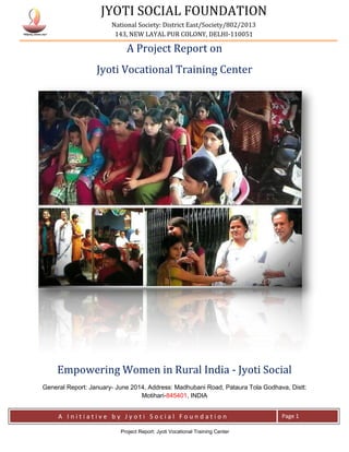 JYOTI SOCIAL FOUNDATION
National Society: District East/Society/802/2013
143, NEW LAYAL PUR COLONY, DELHI-110051
A I n i t i a t i v e b y J y o t i S o c i a l F o u n d a t i o n Page 1
Project Report: Jyoti Vocational Training Center
A Project Report on
Jyoti Vocational Training Center
Empowering Women in Rural India - Jyoti Social
General Report: January- June 2014, Address: Madhubani Road, Pataura Tola Godhava, Distt:
Motihari-845401, INDIA
 
