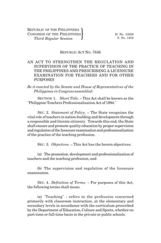 REPUBLIC OF THE PHILIPPINES
CONGRESS OF THE PHILIPPINES H. No. 13059
Third Regular Session } S. No. 1452
REPUBLIC ACT NO. 7836
AN ACT TO STRENGTHEN THE REGULATION AND
SUPERVISION OF THE PRACTICE OF TEACHING IN
THE PHILIPPINES AND PRESCRIBING A LICENSURE
EXAMINATION FOR TEACHERS AND FOR OTHER
PURPOSES
Be it enacted by the Senate and House of Representatives of the
Philippines in Congress assembled:
SECTION 1. Short Title. – This Act shall be known as the
"Philippine Teachers Professionalization Act of 1994."
SEC. 2. Statement of Policy. – The State recognizes the
vital role of teachers in nation-building and development through
a responsible and literate citizenry. Towards this end, the State
shall ensure and promote quality education by proper supervision
andregulationofthelicensureexaminationandprofessionalization
of the practice of the teaching profession.
SEC. 3. Objectives. – This Act has the herein objectives:
(a) The promotion, development and professionalization of
teachers and the teaching profession; and
(b) The supervision and regulation of the licensure
examination.
SEC. 4. Definition of Terms. – For purposes of this Act,
the following terms shall mean:
(a) "Teaching" - refers to the profession concerned
primarily with classroom instruction, at the elementary and
secondary levels in accordance with the curriculum prescribed
by the Department of Education, Culture and Sports, whether on
part-time or full-time basis in the private or public schools.
133
 