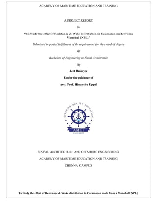 ACADEMY OF MARITIME EDUCATION AND TRAINING
To Study the effect of Resistance & Wake distribution in Catamaran made from a Monohull {NPL}
A PROJECT REPORT
On
“To Study the effect of Resistance & Wake distribution in Catamaran made from a
Monohull {NPL}”
Submitted in partial fulfillment of the requirement for the award of degree
Of
Bachelors of Engineering in Naval Architecture
By
Jeet Banerjee
Under the guidance of
Asst. Prof. Himanshu Uppal
NAVAL ARCHITECTURE AND OFFSHORE ENGINEERING
ACADEMY OF MARITIME EDUCATION AND TRAINING
CHENNAI CAMPUS
 