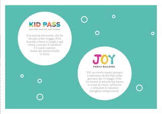 ? la startup innovativa, che ha
lanciato a fine maggio 2014,
la guida urbana ai luoghi e agli
eventi a misura di bambino.
? il nuovo opinion
leader del settore family
in Italia.
JOY, un evento madre pensato
e realizzato da Kid Pass nella
giornata del 15 maggio 2016.
Un format di attivit che hanno
lo scopo di creare, rafforzare
e stimolare le relazioni
famigliari interpersonali.
 