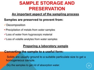 SAMPLE STORAGE AND
PRESERVATION
Preparing a laboratory sample
Converting the sample to a useful form:
Solids are usually ground to a suitable particulate size to get a
homogeneous sample.
Dry the samples to get rid of absorption water. 20
An important aspect of the sampling process
Samples are preserved to prevent from:
Decomposition
 Precipitation of metals from water samples
Loss of water from hygroscopic material
Loss of volatile analytes from water samples
 