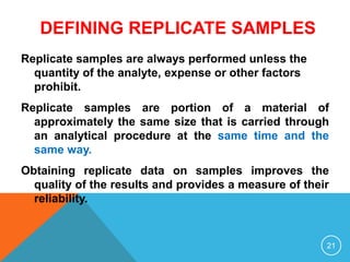 DEFINING REPLICATE SAMPLES
Replicate samples are always performed unless the
quantity of the analyte, expense or other factors
prohibit.
Replicate samples are portion of a material of
approximately the same size that is carried through
an analytical procedure at the same time and the
same way.
Obtaining replicate data on samples improves the
quality of the results and provides a measure of their
reliability.
21
 